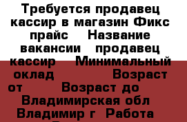 Требуется продавец-кассир в магазин Фикс прайс  › Название вакансии ­ продавец-кассир  › Минимальный оклад ­ 17 000 › Возраст от ­ 18 › Возраст до ­ 40 - Владимирская обл., Владимир г. Работа » Вакансии   